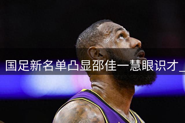 国足新名单凸显邵佳一慧眼识才 年轻队员获历史性机遇